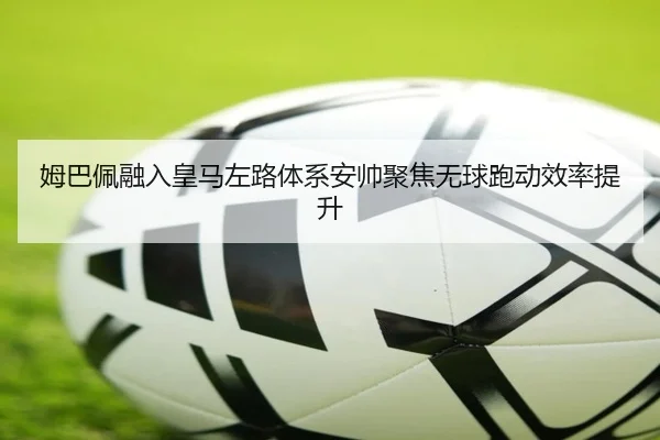 姆巴佩融入皇马左路体系安帅聚焦无球跑动效率提升